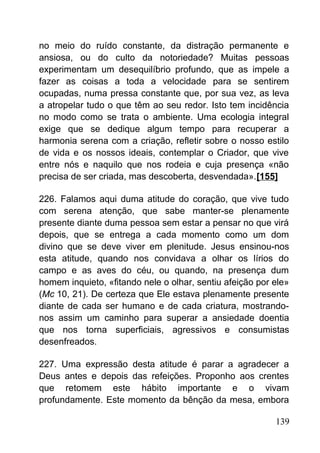 no meio do ruído constante, da distração permanente e
ansiosa, ou do culto da notoriedade? Muitas pessoas
experimentam um desequilíbrio profundo, que as impele a
fazer as coisas a toda a velocidade para se sentirem
ocupadas, numa pressa constante que, por sua vez, as leva
a atropelar tudo o que têm ao seu redor. Isto tem incidência
no modo como se trata o ambiente. Uma ecologia integral
exige que se dedique algum tempo para recuperar a
harmonia serena com a criação, refletir sobre o nosso estilo
de vida e os nossos ideais, contemplar o Criador, que vive
entre nós e naquilo que nos rodeia e cuja presença «não
precisa de ser criada, mas descoberta, desvendada».[155]
226. Falamos aqui duma atitude do coração, que vive tudo
com serena atenção, que sabe manter-se plenamente
presente diante duma pessoa sem estar a pensar no que virá
depois, que se entrega a cada momento como um dom
divino que se deve viver em plenitude. Jesus ensinou-nos
esta atitude, quando nos convidava a olhar os lírios do
campo e as aves do céu, ou quando, na presença dum
homem inquieto, «fitando nele o olhar, sentiu afeição por ele»
(Mc 10, 21). De certeza que Ele estava plenamente presente
diante de cada ser humano e de cada criatura, mostrando-
nos assim um caminho para superar a ansiedade doentia
que nos torna superficiais, agressivos e consumistas
desenfreados.
227. Uma expressão desta atitude é parar a agradecer a
Deus antes e depois das refeições. Proponho aos crentes
que retomem este hábito importante e o vivam
profundamente. Este momento da bênção da mesa, embora
139
 