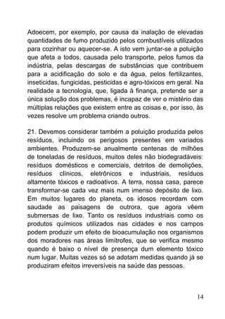 Adoecem, por exemplo, por causa da inalação de elevadas
quantidades de fumo produzido pelos combustíveis utilizados
para cozinhar ou aquecer-se. A isto vem juntar-se a poluição
que afeta a todos, causada pelo transporte, pelos fumos da
indústria, pelas descargas de substâncias que contribuem
para a acidificação do solo e da água, pelos fertilizantes,
inseticidas, fungicidas, pesticidas e agro-tóxicos em geral. Na
realidade a tecnologia, que, ligada à finança, pretende ser a
única solução dos problemas, é incapaz de ver o mistério das
múltiplas relações que existem entre as coisas e, por isso, às
vezes resolve um problema criando outros.
21. Devemos considerar também a poluição produzida pelos
resíduos, incluindo os perigosos presentes em variados
ambientes. Produzem-se anualmente centenas de milhões
de toneladas de resíduos, muitos deles não biodegradáveis:
resíduos domésticos e comerciais, detritos de demolições,
resíduos clínicos, eletrônicos e industriais, resíduos
altamente tóxicos e radioativos. A terra, nossa casa, parece
transformar-se cada vez mais num imenso depósito de lixo.
Em muitos lugares do planeta, os idosos recordam com
saudade as paisagens de outrora, que agora vêem
submersas de lixo. Tanto os resíduos industriais como os
produtos químicos utilizados nas cidades e nos campos
podem produzir um efeito de bioacumulação nos organismos
dos moradores nas áreas limítrofes, que se verifica mesmo
quando é baixo o nível de presença dum elemento tóxico
num lugar. Muitas vezes só se adotam medidas quando já se
produziram efeitos irreversíveis na saúde das pessoas.
14
 
