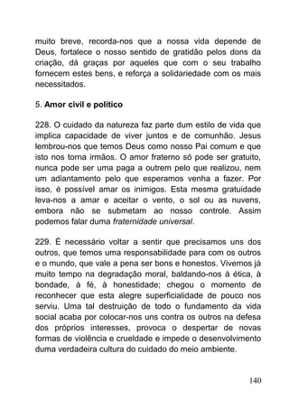 muito breve, recorda-nos que a nossa vida depende de
Deus, fortalece o nosso sentido de gratidão pelos dons da
criação, dá graças por aqueles que com o seu trabalho
fornecem estes bens, e reforça a solidariedade com os mais
necessitados.
5. Amor civil e político
228. O cuidado da natureza faz parte dum estilo de vida que
implica capacidade de viver juntos e de comunhão. Jesus
lembrou-nos que temos Deus como nosso Pai comum e que
isto nos torna irmãos. O amor fraterno só pode ser gratuito,
nunca pode ser uma paga a outrem pelo que realizou, nem
um adiantamento pelo que esperamos venha a fazer. Por
isso, é possível amar os inimigos. Esta mesma gratuidade
leva-nos a amar e aceitar o vento, o sol ou as nuvens,
embora não se submetam ao nosso controle. Assim
podemos falar duma fraternidade universal.
229. É necessário voltar a sentir que precisamos uns dos
outros, que temos uma responsabilidade para com os outros
e o mundo, que vale a pena ser bons e honestos. Vivemos já
muito tempo na degradação moral, baldando-nos à ética, à
bondade, à fé, à honestidade; chegou o momento de
reconhecer que esta alegre superficialidade de pouco nos
serviu. Uma tal destruição de todo o fundamento da vida
social acaba por colocar-nos uns contra os outros na defesa
dos próprios interesses, provoca o despertar de novas
formas de violência e crueldade e impede o desenvolvimento
duma verdadeira cultura do cuidado do meio ambiente.
140
 