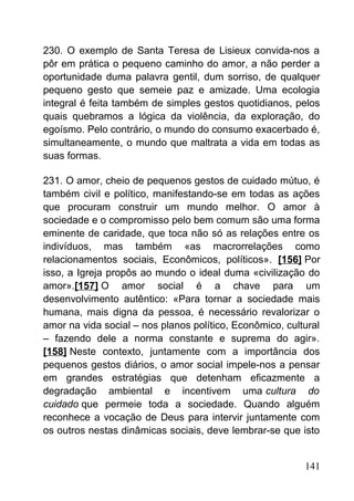 230. O exemplo de Santa Teresa de Lisieux convida-nos a
pôr em prática o pequeno caminho do amor, a não perder a
oportunidade duma palavra gentil, dum sorriso, de qualquer
pequeno gesto que semeie paz e amizade. Uma ecologia
integral é feita também de simples gestos quotidianos, pelos
quais quebramos a lógica da violência, da exploração, do
egoísmo. Pelo contrário, o mundo do consumo exacerbado é,
simultaneamente, o mundo que maltrata a vida em todas as
suas formas.
231. O amor, cheio de pequenos gestos de cuidado mútuo, é
também civil e político, manifestando-se em todas as ações
que procuram construir um mundo melhor. O amor à
sociedade e o compromisso pelo bem comum são uma forma
eminente de caridade, que toca não só as relações entre os
indivíduos, mas também «as macrorrelações como
relacionamentos sociais, Econômicos, políticos». [156] Por
isso, a Igreja propôs ao mundo o ideal duma «civilização do
amor».[157] O amor social é a chave para um
desenvolvimento autêntico: «Para tornar a sociedade mais
humana, mais digna da pessoa, é necessário revalorizar o
amor na vida social – nos planos político, Econômico, cultural
– fazendo dele a norma constante e suprema do agir».
[158] Neste contexto, juntamente com a importância dos
pequenos gestos diários, o amor social impele-nos a pensar
em grandes estratégias que detenham eficazmente a
degradação ambiental e incentivem uma cultura do
cuidado que permeie toda a sociedade. Quando alguém
reconhece a vocação de Deus para intervir juntamente com
os outros nestas dinâmicas sociais, deve lembrar-se que isto
141
 
