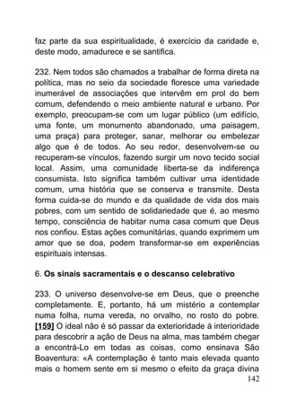 faz parte da sua espiritualidade, é exercício da caridade e,
deste modo, amadurece e se santifica.
232. Nem todos são chamados a trabalhar de forma direta na
política, mas no seio da sociedade floresce uma variedade
inumerável de associações que intervêm em prol do bem
comum, defendendo o meio ambiente natural e urbano. Por
exemplo, preocupam-se com um lugar público (um edifício,
uma fonte, um monumento abandonado, uma paisagem,
uma praça) para proteger, sanar, melhorar ou embelezar
algo que é de todos. Ao seu redor, desenvolvem-se ou
recuperam-se vínculos, fazendo surgir um novo tecido social
local. Assim, uma comunidade liberta-se da indiferença
consumista. Isto significa também cultivar uma identidade
comum, uma história que se conserva e transmite. Desta
forma cuida-se do mundo e da qualidade de vida dos mais
pobres, com um sentido de solidariedade que é, ao mesmo
tempo, consciência de habitar numa casa comum que Deus
nos confiou. Estas ações comunitárias, quando exprimem um
amor que se doa, podem transformar-se em experiências
espirituais intensas.
6. Os sinais sacramentais e o descanso celebrativo
233. O universo desenvolve-se em Deus, que o preenche
completamente. E, portanto, há um mistério a contemplar
numa folha, numa vereda, no orvalho, no rosto do pobre.
[159] O ideal não é só passar da exterioridade à interioridade
para descobrir a ação de Deus na alma, mas também chegar
a encontrá-Lo em todas as coisas, como ensinava São
Boaventura: «A contemplação é tanto mais elevada quanto
mais o homem sente em si mesmo o efeito da graça divina
142
 