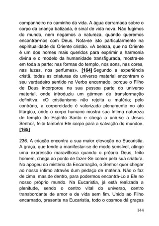 companheiro no caminho da vida. A água derramada sobre o
corpo da criança batizada, é sinal de vida nova. Não fugimos
do mundo, nem negamos a natureza, quando queremos
encontrar-nos com Deus. Nota-se isto particularmente na
espiritualidade do Oriente cristão. «A beleza, que no Oriente
é um dos nomes mais queridos para exprimir a harmonia
divina e o modelo da humanidade transfigurada, mostra-se
em toda a parte: nas formas do templo, nos sons, nas cores,
nas luzes, nos perfumes». [164] Segundo a experiência
cristã, todas as criaturas do universo material encontram o
seu verdadeiro sentido no Verbo encarnado, porque o Filho
de Deus incorporou na sua pessoa parte do universo
material, onde introduziu um gérmen de transformação
definitiva: «O cristianismo não rejeita a matéria; pelo
contrário, a corporeidade é valorizada plenamente no ato
litúrgico, onde o corpo humano mostra sua íntima natureza
de templo do Espírito Santo e chega a unir-se a Jesus
Senhor, feito também Ele corpo para a salvação do mundo».
[165]
236. A criação encontra a sua maior elevação na Eucaristia.
A graça, que tende a manifestar-se de modo sensível, atinge
uma expressão maravilhosa quando o próprio Deus, feito
homem, chega ao ponto de fazer-Se comer pela sua criatura.
No apogeu do mistério da Encarnação, o Senhor quer chegar
ao nosso íntimo através dum pedaço de matéria. Não o faz
de cima, mas de dentro, para podermos encontrá-Lo a Ele no
nosso próprio mundo. Na Eucaristia, já está realizada a
plenitude, sendo o centro vital do universo, centro
transbordante de amor e de vida sem fim. Unido ao Filho
encarnado, presente na Eucaristia, todo o cosmos dá graças
144
 