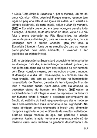 a Deus. Com efeito a Eucaristia é, por si mesma, um ato de
amor cósmico. «Sim, cósmico! Porque mesmo quando tem
lugar no pequeno altar duma igreja da aldeia, a Eucaristia é
sempre celebrada, de certo modo, sobre o altar do mundo».
[166] A Eucaristia une o céu e a terra, abraça e penetra toda
a criação. O mundo, saído das mãos de Deus, volta a Ele em
feliz e plena adoração: no Pão Eucarístico, «a criação
propende para a divinização, para as santas núpcias, para a
unificação com o próprio Criador». [167] Por isso, a
Eucaristia é também fonte de luz e motivação para as nossas
preocupações pelo meio ambiente, e leva-nos a ser
guardiões da criação inteira.
237. A participação na Eucaristia é especialmente importante
ao domingo. Este dia, à semelhança do sábado judaico, é-
nos oferecido como dia de cura das relações do ser humano
com Deus, consigo mesmo, com os outros e com o mundo.
O domingo é o dia da Ressurreição, o «primeiro dia» da
nova criação, que tem as suas primícias na humanidade
ressuscitada do Senhor, garantia da transfiguração final de
toda a realidade criada. Além disso, este dia anuncia «o
descanso eterno do homem, em Deus». [168] Assim, a
espiritualidade cristã integra o valor do repouso e da festa. O
ser humano tende a reduzir o descanso contemplativo ao
âmbito do estéril e do inútil, esquecendo que deste modo se
tira à obra realizada o mais importante: o seu significado. Na
nossa atividade, somos chamados a incluir uma dimensão
receptiva e gratuita, o que é diferente da simples inatividade.
Trata-se doutra maneira de agir, que pertence à nossa
essência. Assim, a ação humana é preservada não só do
ativismo vazio, mas também da ganância desenfreada e da
145
 