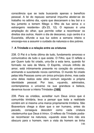 consciência que se isola buscando apenas o benefício
pessoal. A lei do repouso semanal impunha abster-se do
trabalho no sétimo dia, «para que descansem o teu boi e o
teu jumento e tomem fôlego o filho da tua serva e o
estrangeiro residente» (Ex 23, 12). O repouso é uma
ampliação do olhar, que permite voltar a reconhecer os
direitos dos outros. Assim o dia de descanso, cujo centro é a
Eucaristia, difunde a sua luz sobre a semana inteira e
encoraja-nos a assumir o cuidado da natureza e dos pobres.
7. A Trindade e a relação entre as criaturas
238. O Pai é a fonte última de tudo, fundamento amoroso e
comunicativo de tudo o que existe. O Filho, que O reflete e
por Quem tudo foi criado, uniu-Se a esta terra, quando foi
formado no seio de Maria. O Espírito, vínculo infinito de
amor, está intimamente presente no coração do universo,
animando e suscitando novos caminhos. O mundo foi criado
pelas três Pessoas como um único princípio divino, mas cada
uma delas realiza esta obra comum segundo a própria
identidade pessoal. Por isso, «quando, admirados,
contemplamos o universo na sua grandeza e beleza,
devemos louvar a inteira Trindade».[169]
239. Para os cristãos, acreditar num Deus único que é
comunhão trinitária, leva a pensar que toda a realidade
contém em si mesma uma marca propriamente trinitária. São
Boaventura chega a dizer que o ser humano, antes do
pecado, conseguia descobrir como cada criatura
«testemunha que Deus é trino». O reflexo da Trindade podia-
se reconhecer na natureza, «quando esse livro não era
obscuro para o homem, nem a vista do homem se tinha
146
 