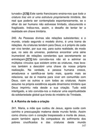 turvado».[170] Este santo franciscano ensina-nos que toda a
criatura traz em si uma estrutura propriamente trinitária, tão
real que poderia ser contemplada espontaneamente, se o
olhar do ser humano não estivesse limitado, obscurecido e
fragilizado. Indica-nos, assim, o desafio de tentar ler a
realidade em chave trinitária.
240. As Pessoas divinas são relações subsistentes; e o
mundo, criado segundo o modelo divino, é uma trama de
relações. As criaturas tendem para Deus; e é próprio de cada
ser vivo tender, por sua vez, para outra realidade, de modo
que, no seio do universo, podemos encontrar uma série
inumerável de relações constantes que secretamente se
entrelaçam.[171] Isto convida-nos não só a admirar os
múltiplos vínculos que existem entre as criaturas, mas leva-
nos também a descobrir uma chave da nossa própria
realização. Na verdade, a pessoa humana cresce,
amadurece e santifica-se tanto mais, quanto mais se
relaciona, sai de si mesma para viver em comunhão com
Deus, com os outros e com todas as criaturas. Assim
assume na própria existência aquele dinamismo trinitário que
Deus imprimiu nela desde a sua criação. Tudo está
interligado, e isto convida-nos a maturar uma espiritualidade
da solidariedade global que brota do mistério da Trindade.
8. A Rainha de toda a criação
241. Maria, a mãe que cuidou de Jesus, agora cuida com
carinho e preocupação materna deste mundo ferido. Assim
como chorou com o coração trespassado a morte de Jesus,
assim também agora Se compadece do sofrimento dos
pobres crucificados e das criaturas deste mundo
147
 