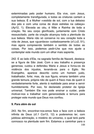 exterminadas pelo poder humano. Ela vive, com Jesus,
completamente transfigurada, e todas as criaturas cantam a
sua beleza. É a Mulher «vestida de sol, com a lua debaixo
dos pés e com uma coroa de doze estrelas na cabeça»
(Ap12, 1). Elevada ao céu, é Mãe e Rainha de toda a
criação. No seu corpo glorificado, juntamente com Cristo
ressuscitado, parte da criação alcançou toda a plenitude da
sua beleza. Maria não só conserva no seu coração toda a
vida de Jesus, que «guardava» cuidadosamente (cf.Lc2, 51),
mas agora compreende também o sentido de todas as
coisas. Por isso, podemos pedir-Lhe que nos ajude a
contemplar este mundo com um olhar mais sapiente.
242. E ao lado d’Ela, na sagrada família de Nazaré, destaca-
se a figura de São José. Com o seu trabalho e presença
generosa, cuidou e defendeu Maria e Jesus e livrou-os da
violência dos injustos, levando-os para o Egito. No
Evangelho, aparece descrito como um homem justo,
trabalhador, forte; mas, da sua figura, emana também uma
grande ternura, própria não de quem é fraco mas de quem é
verdadeiramente forte, atento à realidade para amar e servir
humildemente. Por isso, foi declarado protetor da Igreja
universal. Também Ele nos pode ensinar a cuidar, pode
motivar-nos a trabalhar com generosidade e ternura para
proteger este mundo que Deus nos confiou.
9. Para além do sol
243. No fim, encontrar-nos-emos face a face com a beleza
infinita de Deus (cf.1 Cor13, 12) e poderemos ler, com
jubilosa admiração, o mistério do universo, o qual terá parte
connosco na plenitude sem fim. Estamos a caminhar para o
148
 