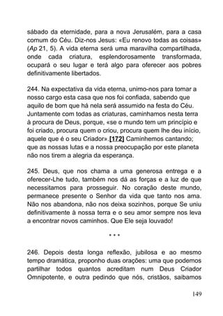 sábado da eternidade, para a nova Jerusalém, para a casa
comum do Céu. Diz-nos Jesus: «Eu renovo todas as coisas»
(Ap 21, 5). A vida eterna será uma maravilha compartilhada,
onde cada criatura, esplendorosamente transformada,
ocupará o seu lugar e terá algo para oferecer aos pobres
definitivamente libertados.
244. Na expectativa da vida eterna, unimo-nos para tomar a
nosso cargo esta casa que nos foi confiada, sabendo que
aquilo de bom que há nela será assumido na festa do Céu.
Juntamente com todas as criaturas, caminhamos nesta terra
à procura de Deus, porque, «se o mundo tem um princípio e
foi criado, procura quem o criou, procura quem lhe deu início,
aquele que é o seu Criador».[172] Caminhemos cantando;
que as nossas lutas e a nossa preocupação por este planeta
não nos tirem a alegria da esperança.
245. Deus, que nos chama a uma generosa entrega e a
oferecer-Lhe tudo, também nos dá as forças e a luz de que
necessitamos para prosseguir. No coração deste mundo,
permanece presente o Senhor da vida que tanto nos ama.
Não nos abandona, não nos deixa sozinhos, porque Se uniu
definitivamente à nossa terra e o seu amor sempre nos leva
a encontrar novos caminhos. Que Ele seja louvado!
* * *
246. Depois desta longa reflexão, jubilosa e ao mesmo
tempo dramática, proponho duas orações: uma que podemos
partilhar todos quantos acreditam num Deus Criador
Omnipotente, e outra pedindo que nós, cristãos, saibamos
149
 