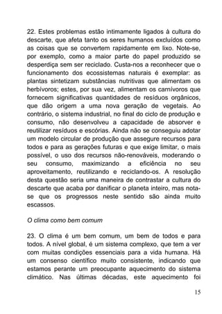 22. Estes problemas estão intimamente ligados à cultura do
descarte, que afeta tanto os seres humanos excluídos como
as coisas que se convertem rapidamente em lixo. Note-se,
por exemplo, como a maior parte do papel produzido se
desperdiça sem ser reciclado. Custa-nos a reconhecer que o
funcionamento dos ecossistemas naturais é exemplar: as
plantas sintetizam substâncias nutritivas que alimentam os
herbívoros; estes, por sua vez, alimentam os carnívoros que
fornecem significativas quantidades de resíduos orgânicos,
que dão origem a uma nova geração de vegetais. Ao
contrário, o sistema industrial, no final do ciclo de produção e
consumo, não desenvolveu a capacidade de absorver e
reutilizar resíduos e escórias. Ainda não se conseguiu adotar
um modelo circular de produção que assegure recursos para
todos e para as gerações futuras e que exige limitar, o mais
possível, o uso dos recursos não-renováveis, moderando o
seu consumo, maximizando a eficiência no seu
aproveitamento, reutilizando e reciclando-os. A resolução
desta questão seria uma maneira de contrastar a cultura do
descarte que acaba por danificar o planeta inteiro, mas nota-
se que os progressos neste sentido são ainda muito
escassos.
O clima como bem comum
23. O clima é um bem comum, um bem de todos e para
todos. A nível global, é um sistema complexo, que tem a ver
com muitas condições essenciais para a vida humana. Há
um consenso científico muito consistente, indicando que
estamos perante um preocupante aquecimento do sistema
climático. Nas últimas décadas, este aquecimento foi
15
 