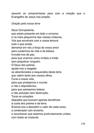 assumir os compromissos para com a criação que o
Evangelho de Jesus nos propõe.
Oração pela nossa terra
Deus Omnipotente,
que estais presente em todo o universo
e na mais pequenina das vossas criaturas,
Vós que envolveis com a vossa ternura
tudo o que existe,
derramai em nós a força do vosso amor
para cuidarmos da vida e da beleza.
Inundai-nos de paz,
para que vivamos como irmãos e irmãs
sem prejudicar ninguém.
Ó Deus dos pobres,
ajudai-nos a resgatar
os abandonados e esquecidos desta terra
que valem tanto aos vossos olhos.
Curai a nossa vida,
para que protejamos o mundo
e não o depredemos,
para que semeemos beleza
e não poluição nem destruição.
Tocai os corações
daqueles que buscam apenas benefícios
à custa dos pobres e da terra.
Ensinai-nos a descobrir o valor de cada coisa,
a contemplar com encanto,
a reconhecer que estamos profundamente unidos
com todas as criaturas
150
 