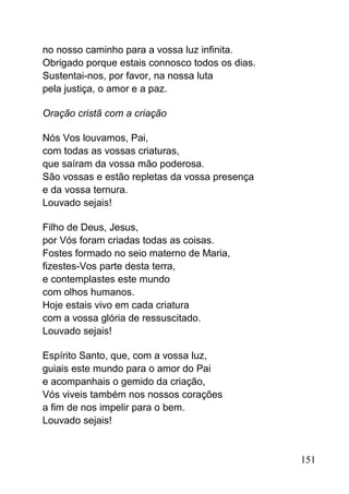 no nosso caminho para a vossa luz infinita.
Obrigado porque estais connosco todos os dias.
Sustentai-nos, por favor, na nossa luta
pela justiça, o amor e a paz.
Oração cristã com a criação
Nós Vos louvamos, Pai,
com todas as vossas criaturas,
que saíram da vossa mão poderosa.
São vossas e estão repletas da vossa presença
e da vossa ternura.
Louvado sejais!
Filho de Deus, Jesus,
por Vós foram criadas todas as coisas.
Fostes formado no seio materno de Maria,
fizestes-Vos parte desta terra,
e contemplastes este mundo
com olhos humanos.
Hoje estais vivo em cada criatura
com a vossa glória de ressuscitado.
Louvado sejais!
Espírito Santo, que, com a vossa luz,
guiais este mundo para o amor do Pai
e acompanhais o gemido da criação,
Vós viveis também nos nossos corações
a fim de nos impelir para o bem.
Louvado sejais!
151
 