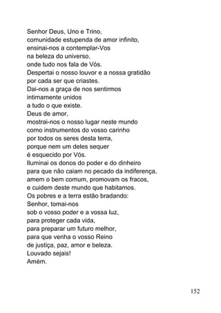 Senhor Deus, Uno e Trino,
comunidade estupenda de amor infinito,
ensinai-nos a contemplar-Vos
na beleza do universo,
onde tudo nos fala de Vós.
Despertai o nosso louvor e a nossa gratidão
por cada ser que criastes.
Dai-nos a graça de nos sentirmos
intimamente unidos
a tudo o que existe.
Deus de amor,
mostrai-nos o nosso lugar neste mundo
como instrumentos do vosso carinho
por todos os seres desta terra,
porque nem um deles sequer
é esquecido por Vós.
Iluminai os donos do poder e do dinheiro
para que não caiam no pecado da indiferença,
amem o bem comum, promovam os fracos,
e cuidem deste mundo que habitamos.
Os pobres e a terra estão bradando:
Senhor, tomai-nos
sob o vosso poder e a vossa luz,
para proteger cada vida,
para preparar um futuro melhor,
para que venha o vosso Reino
de justiça, paz, amor e beleza.
Louvado sejais!
Amém.
152
 
