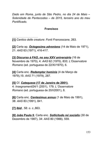 Dado em Roma, junto de São Pedro, no dia 24 de Maio –
Solenidade de Pentecostes – de 2015, terceiro ano do meu
Pontificado.
Francisco
[1] Cantico delle creature: Fonti Francescane, 263.
[2] Carta ap. Octogesima adveniens (14 de Maio de 1971),
21: AAS 63 (1971), 416-417.
[3] Discurso à FAO, no seu XXV aniversário (16 de
Novembro de 1970), 4: AAS 62 (1970), 833; L’Osservatore
Romano (ed. portuguesa de 22/XI/1970), 6.
[4] Carta enc. Redemptor hominis (4 de Março de
1979),15: AAS 71 (1979), 287.
[5] Cf. Catequese (17 de Janeiro de 2001),
4: Insegnamenti24/1 (2001), 179; L´Osservatore
Romano (ed. portuguesa de 20/I/2001), 8.
[6] Carta enc. Centesimus annus (1 de Maio de 1991),
38: AAS 83 (1991), 841.
[7] Ibid., 58: o. c.,863.
[8] João Paulo II, Carta enc. Sollicitudo rei socialis (30 de
Dezembro de 1987), 34: AAS 80 (1988), 559.
153
 