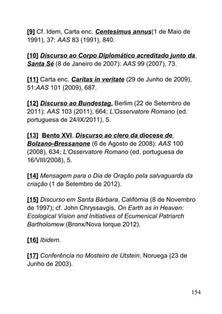 [9] Cf. Idem, Carta enc. Centesimus annus(1 de Maio de
1991), 37: AAS 83 (1991), 840.
[10] Discurso ao Corpo Diplomático acreditado junto da
Santa Sé (8 de Janeiro de 2007): AAS 99 (2007), 73.
[11] Carta enc. Caritas in veritate (29 de Junho de 2009),
51:AAS 101 (2009), 687.
[12] Discurso ao Bundestag, Berlim (22 de Setembro de
2011): AAS 103 (2011), 664; L’Osservatore Romano (ed.
portuguesa de 24/IX/2011), 5.
[13] Bento XVI, Discurso ao clero da diocese de
Bolzano-Bressanone (6 de Agosto de 2008): AAS 100
(2008), 634; L’Osservatore Romano (ed. portuguesa de
16/VIII/2008), 5.
[14] Mensagem para o Dia de Oração pela salvaguarda da
criação (1 de Setembro de 2012).
[15] Discurso em Santa Bárbara, Califórnia (8 de Novembro
de 1997); cf. John Chryssavgis, On Earth as in Heaven:
Ecological Vision and Initiatives of Ecumenical Patriarch
Bartholomew (Bronx/Nova Iorque 2012).
[16] Ibidem.
[17] Conferência no Mosteiro de Utstein, Noruega (23 de
Junho de 2003).
154
 