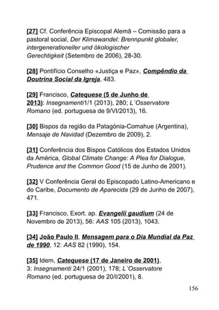 [27] Cf. Conferência Episcopal Alemã – Comissão para a
pastoral social, Der Klimawandel: Brennpunkt globaler,
intergenerationeller und ökologischer
Gerechtigkeit (Setembro de 2006), 28-30.
[28] Pontifício Conselho «Justiça e Paz», Compêndio da
Doutrina Social da Igreja, 483.
[29] Francisco, Catequese (5 de Junho de
2013): Insegnamenti1/1 (2013), 280; L´Osservatore
Romano (ed. portuguesa de 9/VI/2013), 16.
[30] Bispos da região da Patagónia-Comahue (Argentina),
Mensaje de Navidad (Dezembro de 2009), 2.
[31] Conferência dos Bispos Católicos dos Estados Unidos
da América, Global Climate Change: A Plea for Dialogue,
Prudence and the Common Good (15 de Junho de 2001).
[32] V Conferência Geral do Episcopado Latino-Americano e
do Caribe, Documento de Aparecida (29 de Junho de 2007),
471.
[33] Francisco, Exort. ap. Evangelii gaudium (24 de
Novembro de 2013), 56: AAS 105 (2013), 1043.
[34] João Paulo II, Mensagem para o Dia Mundial da Paz
de 1990, 12: AAS 82 (1990), 154.
[35] Idem, Catequese (17 de Janeiro de 2001),
3: Insegnamenti 24/1 (2001), 178; L´Osservatore
Romano (ed. portuguesa de 20/I/2001), 8.
156
 