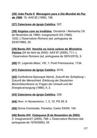 [36] João Paulo II, Mensagem para o Dia Mundial da Paz
de 1990, 15: AAS 82 (1990), 156.
[37] Catecismo da Igreja Católica, 357.
[38] Angelus com os inválidos, Osnabrük / Alemanha (16
de Novembro de 1980): Insegnamenti 3/2 (1980),
1232; L’Osservatore Romano (ed. portuguesa de
23/XI/1980), 20.
[39] Bento XVI, Homilia no início solene do Ministério
Petrino (24 de Abril de 2005): AAS 97 (2005), 711; L
´Osservatore Romano (ed. portuguesa de 30/IV/2015), 5.
[40] Cf. Legenda Maior, VIII, 1: Fonti Francescane, 1134.
[41] Catecismo da Igreja Católica, 2416.
[42] Conferência Episcopal Alemã, Zukunft der Schöpfung –
Zukunft der Menschheit. Erklärung der Deutschen
Bischofskonferenz zu Fragen der Umwelt und der
Energieversorgung (1980), II, 2.
[43] Catecismo da Igreja Católica, 339.
[44] Hom. in Hexaemeron, 1, 2, 10: PG 29, 9.
[45] Divina Commedia. Paradiso, Canto XXXIII, 145.
[46] Bento XVI, Catequese (9 de Novembro de 2005),
3: Insegnamenti1 (2005), 768; L´Osservatore Romano (ed.
portuguesa de 12/XI/2005), 24.
157
 