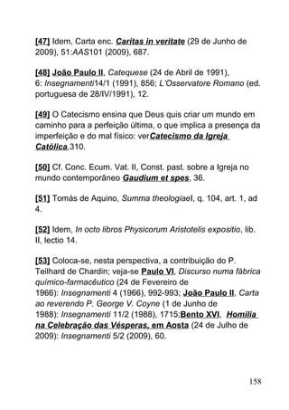[47] Idem, Carta enc. Caritas in veritate (29 de Junho de
2009), 51:AAS101 (2009), 687.
[48] João Paulo II, Catequese (24 de Abril de 1991),
6: Insegnamenti14/1 (1991), 856; L’Osservatore Romano (ed.
portuguesa de 28/IV/1991), 12.
[49] O Catecismo ensina que Deus quis criar um mundo em
caminho para a perfeição última, o que implica a presença da
imperfeição e do mal físico: verCatecismo da Igreja
Católica,310.
[50] Cf. Conc. Ecum. Vat. II, Const. past. sobre a Igreja no
mundo contemporâneo Gaudium et spes, 36.
[51] Tomás de Aquino, Summa theologiaeI, q. 104, art. 1, ad
4.
[52] Idem, In octo libros Physicorum Aristotelis expositio, lib.
II, lectio 14.
[53] Coloca-se, nesta perspectiva, a contribuição do P.
Teilhard de Chardin; veja-se Paulo VI, Discurso numa fábrica
químico-farmacêutico (24 de Fevereiro de
1966): Insegnamenti 4 (1966), 992-993; João Paulo II, Carta
ao reverendo P. George V. Coyne (1 de Junho de
1988): Insegnamenti 11/2 (1988), 1715;Bento XVI, Homilia
na Celebração das Vésperas, em Aosta (24 de Julho de
2009): Insegnamenti 5/2 (2009), 60.
158
 