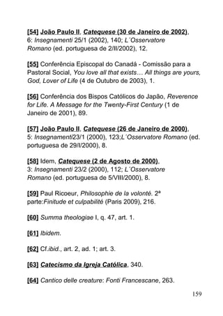 [54] João Paulo II, Catequese (30 de Janeiro de 2002),
6: Insegnamenti 25/1 (2002), 140; L´Osservatore
Romano (ed. portuguesa de 2/II/2002), 12.
[55] Conferência Episcopal do Canadá - Comissão para a
Pastoral Social, You love all that exists… All things are yours,
God, Lover of Life (4 de Outubro de 2003), 1.
[56] Conferência dos Bispos Católicos do Japão, Reverence
for Life. A Message for the Twenty-First Century (1 de
Janeiro de 2001), 89.
[57] João Paulo II, Catequese (26 de Janeiro de 2000),
5: Insegnamenti23/1 (2000), 123;L´Osservatore Romano (ed.
portuguesa de 29/I/2000), 8.
[58] Idem, Catequese (2 de Agosto de 2000),
3: Insegnamenti 23/2 (2000), 112; L´Osservatore
Romano (ed. portuguesa de 5/VIII/2000), 8.
[59] Paul Ricoeur, Philosophie de la volonté. 2ª
parte:Finitude et culpabilité (Paris 2009), 216.
[60] Summa theologiae I, q. 47, art. 1.
[61] Ibidem.
[62] Cf.ibid., art. 2, ad. 1; art. 3.
[63] Catecismo da Igreja Católica, 340.
[64] Cantico delle creature: Fonti Francescane, 263.
159
 