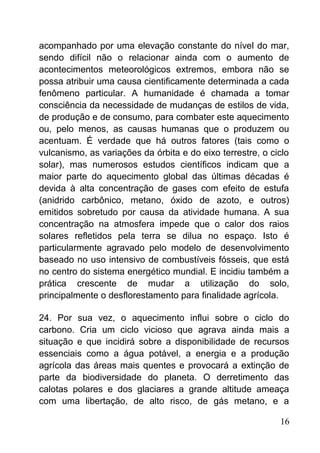 acompanhado por uma elevação constante do nível do mar,
sendo difícil não o relacionar ainda com o aumento de
acontecimentos meteorológicos extremos, embora não se
possa atribuir uma causa cientificamente determinada a cada
fenômeno particular. A humanidade é chamada a tomar
consciência da necessidade de mudanças de estilos de vida,
de produção e de consumo, para combater este aquecimento
ou, pelo menos, as causas humanas que o produzem ou
acentuam. É verdade que há outros fatores (tais como o
vulcanismo, as variações da órbita e do eixo terrestre, o ciclo
solar), mas numerosos estudos científicos indicam que a
maior parte do aquecimento global das últimas décadas é
devida à alta concentração de gases com efeito de estufa
(anidrido carbônico, metano, óxido de azoto, e outros)
emitidos sobretudo por causa da atividade humana. A sua
concentração na atmosfera impede que o calor dos raios
solares refletidos pela terra se dilua no espaço. Isto é
particularmente agravado pelo modelo de desenvolvimento
baseado no uso intensivo de combustíveis fósseis, que está
no centro do sistema energético mundial. E incidiu também a
prática crescente de mudar a utilização do solo,
principalmente o desflorestamento para finalidade agrícola.
24. Por sua vez, o aquecimento influi sobre o ciclo do
carbono. Cria um ciclo vicioso que agrava ainda mais a
situação e que incidirá sobre a disponibilidade de recursos
essenciais como a água potável, a energia e a produção
agrícola das áreas mais quentes e provocará a extinção de
parte da biodiversidade do planeta. O derretimento das
calotas polares e dos glaciares a grande altitude ameaça
com uma libertação, de alto risco, de gás metano, e a
16
 