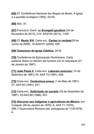 [65] Cf. Conferência Nacional dos Bispos do Brasil, A Igreja
e a questão ecológica (1992), 53-54.
[66] Ibid., 61.
[67] Francisco, Exort. ap.Evangelii gaudium (24 de
Novembro de 2013), 215: AAS105 (2013), 1109.
[68] Cf. Bento XVI, Carta enc. Caritas in veritate(29 de
Junho de 2009), 14:AAS101 (2009), 650.
[69] Catecismo da Igreja Católica, 2418.
[70] Conferência do Episcopado Dominicano, Carta
pastoral Sobre la relación del hombre con la naturaleza (21
de Janeiro de 1987).
[71] João Paulo II, Carta enc. Laborem exercens (14 de
Setembro de 1981),19: AAS 73 (1981), 626.
[72] Carta enc. Centesimus annus (1 de Maio de 1991),
31: AAS 83 (1991), 831.
[73] Carta enc. Sollicitudo rei socialis (30 de Dezembro de
1987), 33:AAS 80 (1988), 557.
[74] Discurso aos indígenas e agricultores do México, em
Cuilapán (29 de Janeiro de 1979), 6: AAS 71 (1979),
209; L’Osservatore Romano (ed. portuguesa de 11/II/1979),
4.
160
 