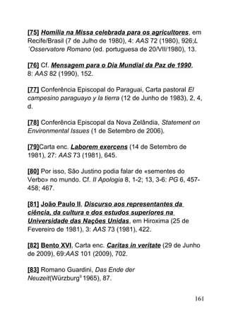 [75] Homilia na Missa celebrada para os agricultores, em
Recife/Brasil (7 de Julho de 1980), 4: AAS 72 (1980), 926;L
´Osservatore Romano (ed. portuguesa de 20/VII/1980), 13.
[76] Cf. Mensagem para o Dia Mundial da Paz de 1990,
8: AAS 82 (1990), 152.
[77] Conferência Episcopal do Paraguai, Carta pastoral El
campesino paraguayo y la tierra (12 de Junho de 1983), 2, 4,
d.
[78] Conferência Episcopal da Nova Zelândia, Statement on
Environmental Issues (1 de Setembro de 2006).
[79]Carta enc. Laborem exercens (14 de Setembro de
1981), 27: AAS 73 (1981), 645.
[80] Por isso, São Justino podia falar de «sementes do
Verbo» no mundo. Cf. II Apologia 8, 1-2; 13, 3-6: PG 6, 457-
458; 467.
[81] João Paulo II, Discurso aos representantes da
ciência, da cultura e dos estudos superiores na
Universidade das Nações Unidas, em Hiroxima (25 de
Fevereiro de 1981), 3: AAS 73 (1981), 422.
[82] Bento XVI, Carta enc. Caritas in veritate (29 de Junho
de 2009), 69:AAS 101 (2009), 702.
[83] Romano Guardini, Das Ende der
Neuzeit(Würzburg9
1965), 87.
161
 