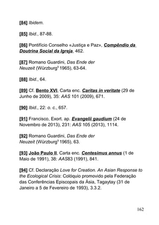 [84] Ibidem.
[85] Ibid., 87-88.
[86] Pontifício Conselho «Justiça e Paz», Compêndio da
Doutrina Social da Igreja, 462.
[87] Romano Guardini, Das Ende der
Neuzeit (Würzburg9
1965), 63-64.
[88] Ibid., 64.
[89] Cf. Bento XVI, Carta enc. Caritas in veritate (29 de
Junho de 2009), 35: AAS 101 (2009), 671.
[90] Ibid., 22: o. c., 657.
[91] Francisco, Exort. ap. Evangelii gaudium (24 de
Novembro de 2013), 231: AAS 105 (2013), 1114.
[92] Romano Guardini, Das Ende der
Neuzeit (Würzburg9
1965), 63.
[93] João Paulo II, Carta enc. Centesimus annus (1 de
Maio de 1991), 38: AAS83 (1991), 841.
[94] Cf. Declaração Love for Creation. An Asian Response to
the Ecological Crisis: Colóquio promovido pela Federação
das Conferências Episcopais da Ásia, Tagaytay (31 de
Janeiro a 5 de Fevereiro de 1993), 3.3.2.
162
 