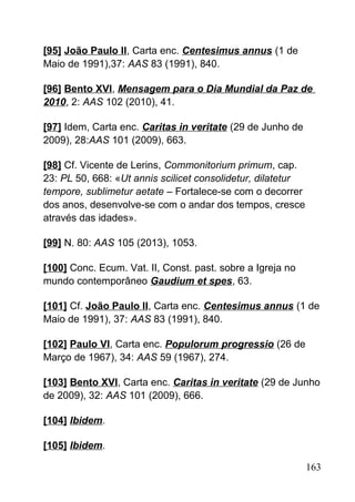 [95] João Paulo II, Carta enc. Centesimus annus (1 de
Maio de 1991),37: AAS 83 (1991), 840.
[96] Bento XVI, Mensagem para o Dia Mundial da Paz de
2010, 2: AAS 102 (2010), 41.
[97] Idem, Carta enc. Caritas in veritate (29 de Junho de
2009), 28:AAS 101 (2009), 663.
[98] Cf. Vicente de Lerins, Commonitorium primum, cap.
23: PL 50, 668: «Ut annis scilicet consolidetur, dilatetur
tempore, sublimetur aetate – Fortalece-se com o decorrer
dos anos, desenvolve-se com o andar dos tempos, cresce
através das idades».
[99] N. 80: AAS 105 (2013), 1053.
[100] Conc. Ecum. Vat. II, Const. past. sobre a Igreja no
mundo contemporâneo Gaudium et spes, 63.
[101] Cf. João Paulo II, Carta enc. Centesimus annus (1 de
Maio de 1991), 37: AAS 83 (1991), 840.
[102] Paulo VI, Carta enc. Populorum progressio (26 de
Março de 1967), 34: AAS 59 (1967), 274.
[103] Bento XVI, Carta enc. Caritas in veritate (29 de Junho
de 2009), 32: AAS 101 (2009), 666.
[104] Ibidem.
[105] Ibidem.
163
 