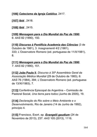 [106] Catecismo da Igreja Católica, 2417.
[107] Ibid., 2418.
[108] Ibid., 2415.
[109] Mensagem para o Dia Mundial da Paz de 1990,
6: AAS 82 (1990), 150.
[110] Discurso à Pontifícia Academia das Ciências (3 de
Outubro de 1981), 3: Insegnamenti 4/2 (1981),
333; L’Osservatore Romano (ed. portuguesa de 11/X/1981),
8.
[111] Mensagem para o Dia Mundial da Paz de 1990,
7: AAS 82 (1990), 151.
[112] João Paulo II, Discurso à 35ª Assembleia Geral da
Associação Médica Mundial (29 de Outubro de 1983), 6:
AAS 76 (1984), 394; L’Osservatore Romano (ed. portuguesa
de 13/XI/1983), 7.
[113] Conferência Episcopal da Argentina – Comissão de
Pastoral Social, Una tierra para todos (Junho de 2005), 19.
[114] Declaração do Rio sobre o Meio Ambiente e o
Desenvolvimento, Rio de Janeiro (14 de Junho de 1992),
princípio 4.
[115] Francisco, Exort. ap. Evangelii gaudium (24 de
Novembro de 2013), 237: AAS 105 (2013), 1116.
164
 