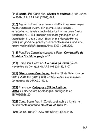 [116] Bento XVI, Carta enc. Caritas in veritate (29 de Junho
de 2009), 51: AAS 101 (2009), 687.
[117] Alguns autores puseram em evidência os valores que
muitas vezes se vivem, por exemplo, nas «villas»,
«chabolas» ou favelas da América Latina: ver Juan Carlos
Scannone S.I., «La irrupción del pobre y la lógica de la
gratuidad», in Juan Carlos Scannone e Marcelo Perine
(eds.), Irrupción del pobre y quehacer filosófico. Hacia una
nueva racionalidad (Buenos Aires 1993), 225-230.
[118] Pontifício Conselho «Justiça e Paz», Compêndio da
Doutrina Social da Igreja, 482.
[119] Francisco, Exort. ap. Evangelii gaudium (24 de
Novembro de 2013), 210: AAS 105 (2013), 1107.
[120] Discurso ao Bundestag, Berlim (22 de Setembro de
2011): AAS 103 (2011), 668; L’Osservatore Romano (ed.
portuguesa de 24/IX/2011), 5.
[121] Francisco, Catequese (15 de Abril de
2015): L’Osservatore Romano (ed. portuguesa de
16/IV/2015), 20.
[122] Conc. Ecum. Vat. II, Const. past. sobre a Igreja no
mundo contemporâneo Gaudium et spes, 26.
[123] Cf. nn. 186-201:AAS 105 (2013), 1098-1105.
165
 