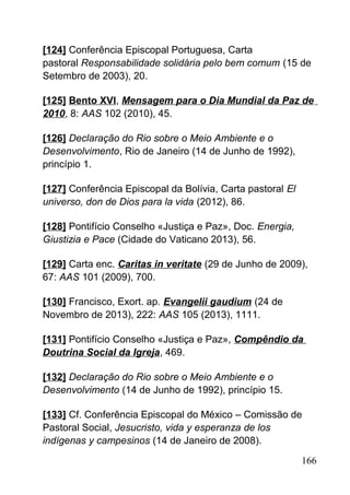 [124] Conferência Episcopal Portuguesa, Carta
pastoral Responsabilidade solidária pelo bem comum (15 de
Setembro de 2003), 20.
[125] Bento XVI, Mensagem para o Dia Mundial da Paz de
2010, 8: AAS 102 (2010), 45.
[126] Declaração do Rio sobre o Meio Ambiente e o
Desenvolvimento, Rio de Janeiro (14 de Junho de 1992),
princípio 1.
[127] Conferência Episcopal da Bolívia, Carta pastoral El
universo, don de Dios para la vida (2012), 86.
[128] Pontifício Conselho «Justiça e Paz», Doc. Energia,
Giustizia e Pace (Cidade do Vaticano 2013), 56.
[129] Carta enc. Caritas in veritate (29 de Junho de 2009),
67: AAS 101 (2009), 700.
[130] Francisco, Exort. ap. Evangelii gaudium (24 de
Novembro de 2013), 222: AAS 105 (2013), 1111.
[131] Pontifício Conselho «Justiça e Paz», Compêndio da
Doutrina Social da Igreja, 469.
[132] Declaração do Rio sobre o Meio Ambiente e o
Desenvolvimento (14 de Junho de 1992), princípio 15.
[133] Cf. Conferência Episcopal do México – Comissão de
Pastoral Social, Jesucristo, vida y esperanza de los
indígenas y campesinos (14 de Janeiro de 2008).
166
 