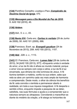 [134] Pontifício Conselho «Justiça e Paz»,Compêndio da
Doutrina Social da Igreja, 470.
[135] Mensagem para o Dia Mundial da Paz de 2010,
9: AAS 102 (2010), 46.
[136] Ibidem.
[137] Ibid., 5: o. c., 43.
[138] Bento XVI, Carta enc. Caritas in veritate (29 de Junho
de 2009), 50: AAS 101 (2009), 686.
[139] Francisco, Exort. ap. Evangelii gaudium (24 de
Novembro de 2013), 209: AAS 105 (2013), 1107.
[140] Ibid., 228: o. c., 1113.
[141] Cf. Francisco, Carta enc. Lumen fidei (29 de Junho de
2013), 34 [AAS 105 (2013), 577]: «Enquanto unida à verdade
do amor, a luz da fé não é alheia ao mundo material, porque
o amor vive-se sempre com corpo e alma; a luz da fé é luz
encarnada, que dimana da vida luminosa de Jesus. A fé
ilumina também a matéria, confia na sua ordem, sabe que
nela se abre um caminho cada vez mais amplo de harmonia
e compreensão. Deste modo, o olhar da ciência tira benefício
da fé: esta convida o cientista a permanecer aberto à
realidade, em toda a sua riqueza inesgotável. A fé desperta o
sentido crítico, enquanto impede a pesquisa de se deter,
satisfeita, nas suas fórmulas e ajuda-a a compreender que a
natureza sempre as ultrapassa. Convidando a maravilhar-se
diante do mistério da criação, a fé alarga os horizontes da
167
 