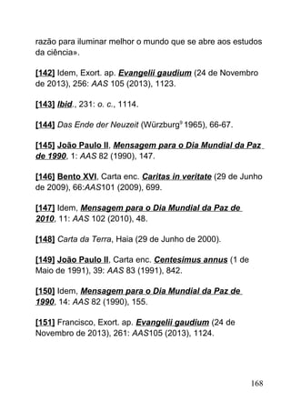 razão para iluminar melhor o mundo que se abre aos estudos
da ciência».
[142] Idem, Exort. ap. Evangelii gaudium (24 de Novembro
de 2013), 256: AAS 105 (2013), 1123.
[143] Ibid., 231: o. c., 1114.
[144] Das Ende der Neuzeit (Würzburg9
1965), 66-67.
[145] João Paulo II, Mensagem para o Dia Mundial da Paz
de 1990, 1: AAS 82 (1990), 147.
[146] Bento XVI, Carta enc. Caritas in veritate (29 de Junho
de 2009), 66:AAS101 (2009), 699.
[147] Idem, Mensagem para o Dia Mundial da Paz de
2010, 11: AAS 102 (2010), 48.
[148] Carta da Terra, Haia (29 de Junho de 2000).
[149] João Paulo II, Carta enc. Centesimus annus (1 de
Maio de 1991), 39: AAS 83 (1991), 842.
[150] Idem, Mensagem para o Dia Mundial da Paz de
1990, 14: AAS 82 (1990), 155.
[151] Francisco, Exort. ap. Evangelii gaudium (24 de
Novembro de 2013), 261: AAS105 (2013), 1124.
168
 