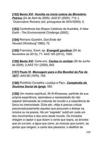 [152] Bento XVI, Homilia no início solene do Ministério
Petrino (24 de Abril de 2005): AAS 97 (2005), 710; L
´Osservatore Romano (ed. portuguesa de 30/IV/2005), 5.
[153] Conferência dos Bispos Católicos da Austrália, A New
Earth - The Environmental Challenge (2002).
[154] Romano Guardini, Das Ende der
Neuzeit (Würzburg9
1965), 72.
[155] Francisco, Exort. ap. Evangelii gaudium (24 de
Novembro de 2013), 71: AAS 105 (2013), 1050.
[156] Bento XVI, Carta enc. Caritas in veritate (29 de Junho
de 2009), 2:AAS 101 (2009), 642.
[157] Paulo VI, Mensagem para o Dia Mundial da Paz de
1977: AAS 68 (1976), 709.
[158] Pontifício Conselho «Justiça e Paz», Compêndio da
Doutrina Social da Igreja, 582.
[159] Um mestre espiritual, Ali Al-Khawwas, partindo da sua
própria experiência, assinalava a necessidade de não
separar demasiado as criaturas do mundo e a experiência de
Deus na interioridade. Dizia ele: «Não é preciso criticar
preconceituosamente aqueles que procuram o êxtase na
música ou na poesia. Há um “segredo” subtil em cada um
dos movimentos e dos sons deste mundo. Os iniciados
chegam a captar o que dizem o vento que sopra, as árvores
que se curvam, a água que corre, as moscas que zunem, as
portas que rangem, o canto dos pássaros, o dedilhar de
169
 