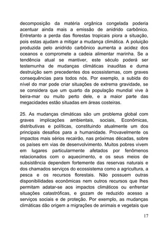 decomposição da matéria orgânica congelada poderia
acentuar ainda mais a emissão de anidrido carbônico.
Entretanto a perda das florestas tropicais piora a situação,
pois estas ajudam a mitigar a mudança climática. A poluição
produzida pelo anidrido carbônico aumenta a acidez dos
oceanos e compromete a cadeia alimentar marinha. Se a
tendência atual se mantiver, este século poderá ser
testemunha de mudanças climáticas inauditas e duma
destruição sem precedentes dos ecossistemas, com graves
consequências para todos nós. Por exemplo, a subida do
nível do mar pode criar situações de extrema gravidade, se
se considera que um quarto da população mundial vive à
beira-mar ou muito perto dele, e a maior parte das
megacidades estão situadas em áreas costeiras.
25. As mudanças climáticas são um problema global com
graves implicações ambientais, sociais, Econômicas,
distributivas e políticas, constituindo atualmente um dos
principais desafios para a humanidade. Provavelmente os
impactos mais sérios recairão, nas próximas décadas, sobre
os países em vias de desenvolvimento. Muitos pobres vivem
em lugares particularmente afetados por fenômenos
relacionados com o aquecimento, e os seus meios de
subsistência dependem fortemente das reservas naturais e
dos chamados serviços do ecossistema como a agricultura, a
pesca e os recursos florestais. Não possuem outras
disponibilidades econômicas nem outros recursos que lhes
permitam adatar-se aos impactos climáticos ou enfrentar
situações catastróficas, e gozam de reduzido acesso a
serviços sociais e de proteção. Por exemplo, as mudanças
climáticas dão origem a migrações de animais e vegetais que
17
 