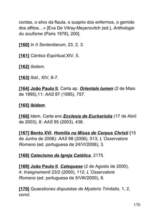 cordas, o silvo da flauta, o suspiro dos enfermos, o gemido
dos aflitos…» [Eva De Vitray-Meyerovitch (ed.), Anthologie
du soufisme (Paris 1978), 200].
[160] In II Sententiarum, 23, 2, 3.
[161] Cántico Espiritual,XIV, 5.
[162] Ibidem.
[163] Ibid., XIV, 6-7.
[164] João Paulo II, Carta ap. Orientale lumen (2 de Maio
de 1995),11: AAS 87 (1995), 757.
[165] Ibidem.
[166] Idem, Carta enc.Ecclesia de Eucharistia (17 de Abril
de 2003), 8: AAS 95 (2003), 438.
[167] Bento XVI, Homilia na Missa de Corpus Christi (15
de Junho de 2006): AAS 98 (2006), 513; L´Osservatore
Romano (ed. portuguesa de 24/VI/2006), 3.
[168] Catecismo da Igreja Católica, 2175.
[169] João Paulo II, Catequese (2 de Agosto de 2000),
4: Insegnamenti 23/2 (2000), 112; L´Osservatore
Romano (ed. portuguesa de 5/VIII/2000), 8.
[170] Quaestiones disputatae de Mysterio Trinitatis, 1, 2,
concl.
170
 