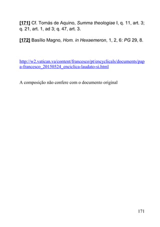 [171] Cf. Tomás de Aquino, Summa theologiae I, q. 11, art. 3;
q. 21, art. 1, ad 3; q. 47, art. 3.
[172] Basílio Magno, Hom. in Hexaemeron, 1, 2, 6: PG 29, 8.
http://w2.vatican.va/content/francesco/pt/encyclicals/documents/pap
a-francesco_20150524_enciclica-laudato-si.html
A composição não confere com o documento original
171
 