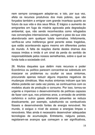 nem sempre conseguem adaptar-se; e isto, por sua vez,
afeta os recursos produtivos dos mais pobres, que são
forçados também a emigrar com grande incerteza quanto ao
futuro da sua vida e dos seus filhos. É trágico o aumento de
emigrantes em fuga da miséria agravada pela degradação
ambiental, que, não sendo reconhecidos como refugiados
nas convenções internacionais, carregam o peso da sua vida
abandonada sem qualquer tutela normativa. Infelizmente,
verifica-se uma indiferença geral perante estas tragédias,
que estão acontecendo agora mesmo em diferentes partes
do mundo. A falta de reações diante destes dramas dos
nossos irmãos e irmãs é um sinal da perda do sentido de
responsabilidade pelos nossos semelhantes, sobre o qual se
funda toda a sociedade civil.
26. Muitos daqueles que detêm mais recursos e poder
Econômico ou político parecem concentrar-se sobretudo em
mascarar os problemas ou ocultar os seus sintomas,
procurando apenas reduzir alguns impactos negativos de
mudanças climáticas. Mas muitos sintomas indicam que tais
efeitos poderão ser cada vez piores, se continuarmos com os
modelos atuais de produção e consumo. Por isso, tornou-se
urgente e imperioso o desenvolvimento de políticas capazes
de fazer com que, nos próximos anos, a emissão de anidrido
carbónico e outros gases altamente poluentes se reduza
drasticamente, por exemplo, substituindo os combustíveis
fósseis e desenvolvendo fontes de energia renovável. No
mundo, é exíguo o nível de acesso a energias limpas e
renováveis. Mas ainda é necessário desenvolver adequadas
tecnologias de acumulação. Entretanto, nalguns países,
registaram-se avanços que começam a ser significativos,
18
 