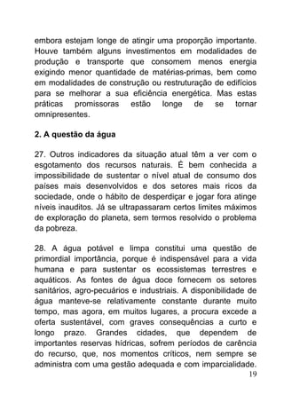 embora estejam longe de atingir uma proporção importante.
Houve também alguns investimentos em modalidades de
produção e transporte que consomem menos energia
exigindo menor quantidade de matérias-primas, bem como
em modalidades de construção ou restruturação de edifícios
para se melhorar a sua eficiência energética. Mas estas
práticas promissoras estão longe de se tornar
omnipresentes.
2. A questão da água
27. Outros indicadores da situação atual têm a ver com o
esgotamento dos recursos naturais. É bem conhecida a
impossibilidade de sustentar o nível atual de consumo dos
países mais desenvolvidos e dos setores mais ricos da
sociedade, onde o hábito de desperdiçar e jogar fora atinge
níveis inauditos. Já se ultrapassaram certos limites máximos
de exploração do planeta, sem termos resolvido o problema
da pobreza.
28. A água potável e limpa constitui uma questão de
primordial importância, porque é indispensável para a vida
humana e para sustentar os ecossistemas terrestres e
aquáticos. As fontes de água doce fornecem os setores
sanitários, agro-pecuários e industriais. A disponibilidade de
água manteve-se relativamente constante durante muito
tempo, mas agora, em muitos lugares, a procura excede a
oferta sustentável, com graves consequências a curto e
longo prazo. Grandes cidades, que dependem de
importantes reservas hídricas, sofrem períodos de carência
do recurso, que, nos momentos críticos, nem sempre se
administra com uma gestão adequada e com imparcialidade.
19
 