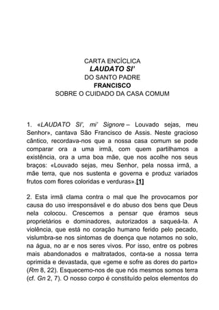 CARTA ENCÍCLICA
LAUDATO SI’
DO SANTO PADRE
FRANCISCO
SOBRE O CUIDADO DA CASA COMUM
1. «LAUDATO SI’, mi’ Signore – Louvado sejas, meu
Senhor», cantava São Francisco de Assis. Neste gracioso
cântico, recordava-nos que a nossa casa comum se pode
comparar ora a uma irmã, com quem partilhamos a
existência, ora a uma boa mãe, que nos acolhe nos seus
braços: «Louvado sejas, meu Senhor, pela nossa irmã, a
mãe terra, que nos sustenta e governa e produz variados
frutos com flores coloridas e verduras».[1]
2. Esta irmã clama contra o mal que lhe provocamos por
causa do uso irresponsável e do abuso dos bens que Deus
nela colocou. Crescemos a pensar que éramos seus
proprietários e dominadores, autorizados a saqueá-la. A
violência, que está no coração humano ferido pelo pecado,
vislumbra-se nos sintomas de doença que notamos no solo,
na água, no ar e nos seres vivos. Por isso, entre os pobres
mais abandonados e maltratados, conta-se a nossa terra
oprimida e devastada, que «geme e sofre as dores do parto»
(Rm 8, 22). Esquecemo-nos de que nós mesmos somos terra
(cf. Gn 2, 7). O nosso corpo é constituído pelos elementos do
 