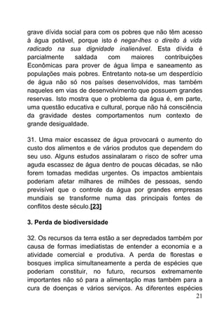 grave dívida social para com os pobres que não têm acesso
à água potável, porque isto é negar-lhes o direito à vida
radicado na sua dignidade inalienável. Esta dívida é
parcialmente saldada com maiores contribuições
Econômicas para prover de água limpa e saneamento as
populações mais pobres. Entretanto nota-se um desperdício
de água não só nos países desenvolvidos, mas também
naqueles em vias de desenvolvimento que possuem grandes
reservas. Isto mostra que o problema da água é, em parte,
uma questão educativa e cultural, porque não há consciência
da gravidade destes comportamentos num contexto de
grande desigualdade.
31. Uma maior escassez de água provocará o aumento do
custo dos alimentos e de vários produtos que dependem do
seu uso. Alguns estudos assinalaram o risco de sofrer uma
aguda escassez de água dentro de poucas décadas, se não
forem tomadas medidas urgentes. Os impactos ambientais
poderiam afetar milhares de milhões de pessoas, sendo
previsível que o controle da água por grandes empresas
mundiais se transforme numa das principais fontes de
conflitos deste século.[23]
3. Perda de biodiversidade
32. Os recursos da terra estão a ser depredados também por
causa de formas imediatistas de entender a economia e a
atividade comercial e produtiva. A perda de florestas e
bosques implica simultaneamente a perda de espécies que
poderiam constituir, no futuro, recursos extremamente
importantes não só para a alimentação mas também para a
cura de doenças e vários serviços. As diferentes espécies
21
 