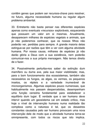 contêm genes que podem ser recursos-chave para resolver,
no futuro, alguma necessidade humana ou regular algum
problema ambiental.
33. Entretanto não basta pensar nas diferentes espécies
apenas como eventuais «recursos» exploráveis, esquecendo
que possuem um valor em si mesmas. Anualmente,
desaparecem milhares de espécies vegetais e animais, que
já não poderemos conhecer, que os nossos filhos não
poderão ver, perdidas para sempre. A grande maioria delas
extingue-se por razões que têm a ver com alguma atividade
humana. Por nossa causa, milhares de espécies já não
darão glória a Deus com a sua existência, nem poderão
comunicar-nos a sua própria mensagem. Não temos direito
de o fazer.
34. Possivelmente perturba-nos saber da extinção dum
mamífero ou duma ave, pela sua maior visibilidade; mas,
para o bom funcionamento dos ecossistemas, também são
necessários os fungos, as algas, os vermes, os pequenos
insetos, os répteis e a variedade inumerável de
microorganismos. Algumas espécies pouco numerosas, que
habitualmente nos passam despercebidas, desempenham
uma função censória fundamental para estabelecer o
equilíbrio dum lugar. É verdade que o ser humano deve
intervir quando um geosistema cai em estado crítico, mas
hoje o nível de intervenção humana numa realidade tão
complexa como a natureza é tal, que os desastres
constantes causados pelo ser humano provocam uma nova
intervenção dele de modo que a atividade humana torna-se
omnipresente, com todos os riscos que isto implica.
22
 