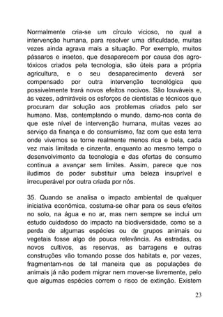 Normalmente cria-se um círculo vicioso, no qual a
intervenção humana, para resolver uma dificuldade, muitas
vezes ainda agrava mais a situação. Por exemplo, muitos
pássaros e insetos, que desaparecem por causa dos agro-
tóxicos criados pela tecnologia, são úteis para a própria
agricultura, e o seu desaparecimento deverá ser
compensado por outra intervenção tecnológica que
possivelmente trará novos efeitos nocivos. São louváveis e,
às vezes, admiráveis os esforços de cientistas e técnicos que
procuram dar solução aos problemas criados pelo ser
humano. Mas, contemplando o mundo, damo-nos conta de
que este nível de intervenção humana, muitas vezes ao
serviço da finança e do consumismo, faz com que esta terra
onde vivemos se torne realmente menos rica e bela, cada
vez mais limitada e cinzenta, enquanto ao mesmo tempo o
desenvolvimento da tecnologia e das ofertas de consumo
continua a avançar sem limites. Assim, parece que nos
iludimos de poder substituir uma beleza insuprível e
irrecuperável por outra criada por nós.
35. Quando se analisa o impacto ambiental de qualquer
iniciativa econômica, costuma-se olhar para os seus efeitos
no solo, na água e no ar, mas nem sempre se inclui um
estudo cuidadoso do impacto na biodiversidade, como se a
perda de algumas espécies ou de grupos animais ou
vegetais fosse algo de pouca relevância. As estradas, os
novos cultivos, as reservas, as barragens e outras
construções vão tomando posse dos habitats e, por vezes,
fragmentam-nos de tal maneira que as populações de
animais já não podem migrar nem mover-se livremente, pelo
que algumas espécies correm o risco de extinção. Existem
23
 