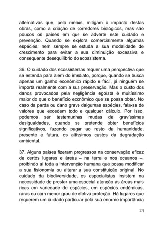 alternativas que, pelo menos, mitigam o impacto destas
obras, como a criação de corredores biológicos, mas são
poucos os países em que se adverte este cuidado e
prevenção. Quando se explora comercialmente algumas
espécies, nem sempre se estuda a sua modalidade de
crescimento para evitar a sua diminuição excessiva e
consequente desequilíbrio do ecossistema.
36. O cuidado dos ecossistemas requer uma perspectiva que
se estenda para além do imediato, porque, quando se busca
apenas um ganho econômico rápido e fácil, já ninguém se
importa realmente com a sua preservação. Mas o custo dos
danos provocados pela negligência egoísta é muitíssimo
maior do que o benefício econômico que se possa obter. No
caso da perda ou dano grave dalgumas espécies, fala-se de
valores que excedem todo e qualquer cálculo. Por isso,
podemos ser testemunhas mudas de gravíssimas
desigualdades, quando se pretende obter benefícios
significativos, fazendo pagar ao resto da humanidade,
presente e futura, os altíssimos custos da degradação
ambiental.
37. Alguns países fizeram progressos na conservação eficaz
de certos lugares e áreas – na terra e nos oceanos –,
proibindo aí toda a intervenção humana que possa modificar
a sua fisionomia ou alterar a sua constituição original. No
cuidado da biodiversidade, os especialistas insistem na
necessidade de prestar uma especial atenção às áreas mais
ricas em variedade de espécies, em espécies endémicas,
raras ou com menor grau de efetiva proteção. Há lugares que
requerem um cuidado particular pela sua enorme importância
24
 