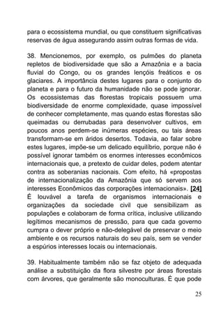 para o ecossistema mundial, ou que constituem significativas
reservas de água assegurando assim outras formas de vida.
38. Mencionemos, por exemplo, os pulmões do planeta
repletos de biodiversidade que são a Amazônia e a bacia
fluvial do Congo, ou os grandes lençóis freáticos e os
glaciares. A importância destes lugares para o conjunto do
planeta e para o futuro da humanidade não se pode ignorar.
Os ecossistemas das florestas tropicais possuem uma
biodiversidade de enorme complexidade, quase impossível
de conhecer completamente, mas quando estas florestas são
queimadas ou derrubadas para desenvolver cultivos, em
poucos anos perdem-se inúmeras espécies, ou tais áreas
transformam-se em áridos desertos. Todavia, ao falar sobre
estes lugares, impõe-se um delicado equilíbrio, porque não é
possível ignorar também os enormes interesses econômicos
internacionais que, a pretexto de cuidar deles, podem atentar
contra as soberanias nacionais. Com efeito, há «propostas
de internacionalização da Amazônia que só servem aos
interesses Econômicos das corporações internacionais». [24]
É louvável a tarefa de organismos internacionais e
organizações da sociedade civil que sensibilizam as
populações e colaboram de forma crítica, inclusive utilizando
legítimos mecanismos de pressão, para que cada governo
cumpra o dever próprio e não-delegável de preservar o meio
ambiente e os recursos naturais do seu país, sem se vender
a espúrios interesses locais ou internacionais.
39. Habitualmente também não se faz objeto de adequada
análise a substituição da flora silvestre por áreas florestais
com árvores, que geralmente são monoculturas. É que pode
25
 