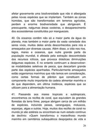 afetar gravemente uma biodiversidade que não é albergada
pelas novas espécies que se implantam. Também as zonas
húmidas, que são transformadas em terrenos agrícolas,
perdem a enorme biodiversidade que abrigavam. É
preocupante, nalgumas áreas costeiras, o desaparecimento
dos ecossistemas constituídos por manguezais.
40. Os oceanos contêm não só a maior parte da água do
planeta, mas também a maior parte da vasta variedade dos
seres vivos, muitos deles ainda desconhecidos para nós e
ameaçados por diversas causas. Além disso, a vida nos rios,
lagos, mares e oceanos, que nutre grande parte da
população mundial, é afetada pela extração descontrolada
dos recursos ictíicos, que provoca drásticas diminuições
dalgumas espécies. E no entanto continuam a desenvolver-
se modalidades seletivas de pesca, que descartam grande
parte das espécies apanhadas. Particularmente ameaçados
estão organismos marinhos que não temos em consideração,
como certas formas de plânton que constituem um
componente muito importante da cadeia alimentar marinha e
de que dependem, em última instância, espécies que se
utilizam para a alimentação humana.
41. Passando aos mares tropicais e subtropicais,
encontramos os recifes de coral, que equivalem às grandes
florestas da terra firme, porque abrigam cerca de um milhão
de espécies, incluindo peixes, caranguejos, moluscos,
esponjas, algas e outras. Hoje, muitos dos recifes de coral no
mundo já são estéreis ou encontram-se num estado contínuo
de declínio: «Quem transformou o maravilhoso mundo
marinho em cemitérios subaquáticos despojados de vida e
26
 