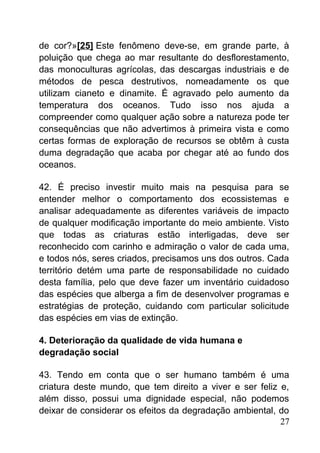 de cor?»[25] Este fenômeno deve-se, em grande parte, à
poluição que chega ao mar resultante do desflorestamento,
das monoculturas agrícolas, das descargas industriais e de
métodos de pesca destrutivos, nomeadamente os que
utilizam cianeto e dinamite. É agravado pelo aumento da
temperatura dos oceanos. Tudo isso nos ajuda a
compreender como qualquer ação sobre a natureza pode ter
consequências que não advertimos à primeira vista e como
certas formas de exploração de recursos se obtêm à custa
duma degradação que acaba por chegar até ao fundo dos
oceanos.
42. É preciso investir muito mais na pesquisa para se
entender melhor o comportamento dos ecossistemas e
analisar adequadamente as diferentes variáveis de impacto
de qualquer modificação importante do meio ambiente. Visto
que todas as criaturas estão interligadas, deve ser
reconhecido com carinho e admiração o valor de cada uma,
e todos nós, seres criados, precisamos uns dos outros. Cada
território detém uma parte de responsabilidade no cuidado
desta família, pelo que deve fazer um inventário cuidadoso
das espécies que alberga a fim de desenvolver programas e
estratégias de proteção, cuidando com particular solicitude
das espécies em vias de extinção.
4. Deterioração da qualidade de vida humana e
degradação social
43. Tendo em conta que o ser humano também é uma
criatura deste mundo, que tem direito a viver e ser feliz e,
além disso, possui uma dignidade especial, não podemos
deixar de considerar os efeitos da degradação ambiental, do
27
 