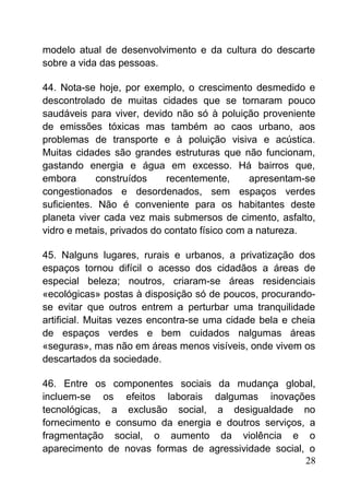 modelo atual de desenvolvimento e da cultura do descarte
sobre a vida das pessoas.
44. Nota-se hoje, por exemplo, o crescimento desmedido e
descontrolado de muitas cidades que se tornaram pouco
saudáveis para viver, devido não só à poluição proveniente
de emissões tóxicas mas também ao caos urbano, aos
problemas de transporte e à poluição visiva e acústica.
Muitas cidades são grandes estruturas que não funcionam,
gastando energia e água em excesso. Há bairros que,
embora construídos recentemente, apresentam-se
congestionados e desordenados, sem espaços verdes
suficientes. Não é conveniente para os habitantes deste
planeta viver cada vez mais submersos de cimento, asfalto,
vidro e metais, privados do contato físico com a natureza.
45. Nalguns lugares, rurais e urbanos, a privatização dos
espaços tornou difícil o acesso dos cidadãos a áreas de
especial beleza; noutros, criaram-se áreas residenciais
«ecológicas» postas à disposição só de poucos, procurando-
se evitar que outros entrem a perturbar uma tranquilidade
artificial. Muitas vezes encontra-se uma cidade bela e cheia
de espaços verdes e bem cuidados nalgumas áreas
«seguras», mas não em áreas menos visíveis, onde vivem os
descartados da sociedade.
46. Entre os componentes sociais da mudança global,
incluem-se os efeitos laborais dalgumas inovações
tecnológicas, a exclusão social, a desigualdade no
fornecimento e consumo da energia e doutros serviços, a
fragmentação social, o aumento da violência e o
aparecimento de novas formas de agressividade social, o
28
 