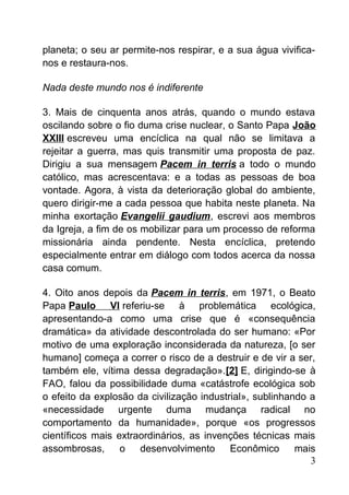 planeta; o seu ar permite-nos respirar, e a sua água vivifica-
nos e restaura-nos.
Nada deste mundo nos é indiferente
3. Mais de cinquenta anos atrás, quando o mundo estava
oscilando sobre o fio duma crise nuclear, o Santo Papa João
XXIII escreveu uma encíclica na qual não se limitava a
rejeitar a guerra, mas quis transmitir uma proposta de paz.
Dirigiu a sua mensagem Pacem in terris a todo o mundo
católico, mas acrescentava: e a todas as pessoas de boa
vontade. Agora, à vista da deterioração global do ambiente,
quero dirigir-me a cada pessoa que habita neste planeta. Na
minha exortação Evangelii gaudium, escrevi aos membros
da Igreja, a fim de os mobilizar para um processo de reforma
missionária ainda pendente. Nesta encíclica, pretendo
especialmente entrar em diálogo com todos acerca da nossa
casa comum.
4. Oito anos depois da Pacem in terris, em 1971, o Beato
Papa Paulo VI referiu-se à problemática ecológica,
apresentando-a como uma crise que é «consequência
dramática» da atividade descontrolada do ser humano: «Por
motivo de uma exploração inconsiderada da natureza, [o ser
humano] começa a correr o risco de a destruir e de vir a ser,
também ele, vítima dessa degradação».[2] E, dirigindo-se à
FAO, falou da possibilidade duma «catástrofe ecológica sob
o efeito da explosão da civilização industrial», sublinhando a
«necessidade urgente duma mudança radical no
comportamento da humanidade», porque «os progressos
científicos mais extraordinários, as invenções técnicas mais
assombrosas, o desenvolvimento Econômico mais
3
 