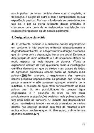 nos impedem de tomar contato direto com a angústia, a
trepidação, a alegria do outro e com a complexidade da sua
experiência pessoal. Por isso, não deveria surpreender-nos o
fato de, a par da oferta sufocante destes produtos, ir
crescendo uma profunda e melancólica insatisfação nas
relações interpessoais ou um nocivo isolamento.
5. Desigualdade planetária
48. O ambiente humano e o ambiente natural degradam-se
em conjunto; e não podemos enfrentar adequadamente a
degradação ambiental, se não prestarmos atenção às causas
que têm a ver com a degradação humana e social. De fato, a
deterioração do meio ambiente e a da sociedade afetam de
modo especial os mais frágeis do planeta: «Tanto a
experiência comum da vida quotidiana como a investigação
científica demonstram que os efeitos mais graves de todas
as agressões ambientais recaem sobre as pessoas mais
pobres».[26] Por exemplo, o esgotamento das reservas
ictíicas prejudica especialmente as pessoas que vivem da
pesca artesanal e não possuem qualquer maneira de a
substituir, a poluição da água afeta particularmente os mais
pobres que não têm possibilidades de comprar água
engarrafada, e a elevação do nível do mar afeta
principalmente as populações costeiras mais pobres que não
têm para onde se transferir. O impacto dos desequilíbrios
atuais manifesta-se também na morte prematura de muitos
pobres, nos conflitos gerados pela falta de recursos e em
muitos outros problemas que não têm espaço suficiente nas
agendas mundiais.[27]
30
 