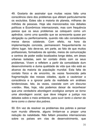 49. Gostaria de assinalar que muitas vezes falta uma
consciência clara dos problemas que afetam particularmente
os excluídos. Estes são a maioria do planeta, milhares de
milhões de pessoas. Hoje são mencionados nos debates
políticos e Econômicos internacionais, mas com frequência
parece que os seus problemas se coloquem como um
apêndice, como uma questão que se acrescenta quase por
obrigação ou perifericamente, quando não são considerados
meros danos colaterais. Com efeito, na hora da
implementação concreta, permanecem frequentemente no
último lugar. Isto deve-se, em parte, ao fato de que muitos
profissionais, formadores de opinião, meios de comunicação
e centros de poder estão localizados longe deles, em áreas
urbanas isoladas, sem ter contato direto com os seus
problemas. Vivem e refletem a partir da comodidade dum
desenvolvimento e duma qualidade de vida que não está ao
alcance da maioria da população mundial. Esta falta de
contato físico e de encontro, às vezes favorecida pela
fragmentação das nossas cidades, ajuda a cauterizar a
consciência e a ignorar parte da realidade em análises
tendenciosas. Isto, às vezes, coexiste com um discurso
«verde». Mas, hoje, não podemos deixar de reconhecer
que uma verdadeira abordagem ecológica sempre se torna
uma abordagem social, que deve integrar a justiça nos
debates sobre o meio ambiente, para ouvir tanto o clamor da
terra como o clamor dos pobres.
50. Em vez de resolver os problemas dos pobres e pensar
num mundo diferente, alguns limitam-se a propor uma
redução da natalidade. Não faltam pressões internacionais
sobre os países em vias de desenvolvimento, que
31
 