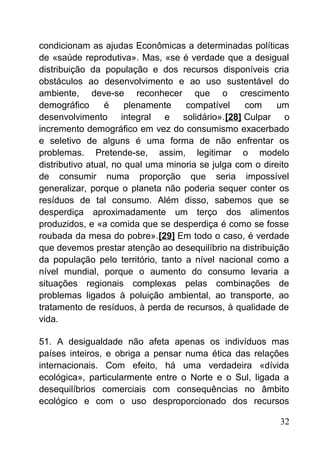 condicionam as ajudas Econômicas a determinadas políticas
de «saúde reprodutiva». Mas, «se é verdade que a desigual
distribuição da população e dos recursos disponíveis cria
obstáculos ao desenvolvimento e ao uso sustentável do
ambiente, deve-se reconhecer que o crescimento
demográfico é plenamente compatível com um
desenvolvimento integral e solidário».[28] Culpar o
incremento demográfico em vez do consumismo exacerbado
e seletivo de alguns é uma forma de não enfrentar os
problemas. Pretende-se, assim, legitimar o modelo
distributivo atual, no qual uma minoria se julga com o direito
de consumir numa proporção que seria impossível
generalizar, porque o planeta não poderia sequer conter os
resíduos de tal consumo. Além disso, sabemos que se
desperdiça aproximadamente um terço dos alimentos
produzidos, e «a comida que se desperdiça é como se fosse
roubada da mesa do pobre».[29] Em todo o caso, é verdade
que devemos prestar atenção ao desequilíbrio na distribuição
da população pelo território, tanto a nível nacional como a
nível mundial, porque o aumento do consumo levaria a
situações regionais complexas pelas combinações de
problemas ligados à poluição ambiental, ao transporte, ao
tratamento de resíduos, à perda de recursos, à qualidade de
vida.
51. A desigualdade não afeta apenas os indivíduos mas
países inteiros, e obriga a pensar numa ética das relações
internacionais. Com efeito, há uma verdadeira «dívida
ecológica», particularmente entre o Norte e o Sul, ligada a
desequilíbrios comerciais com consequências no âmbito
ecológico e com o uso desproporcionado dos recursos
32
 